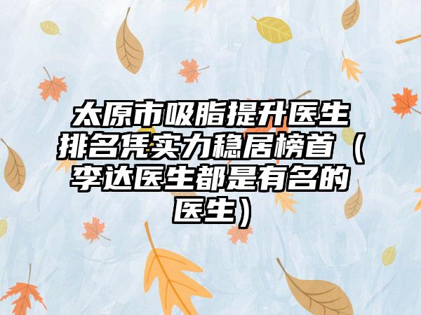 太原市吸脂提升医生排名凭实力稳居榜首（李达医生都是有名的医生）