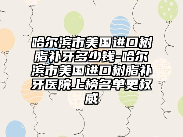哈尔滨市美国进口树脂补牙多少钱-哈尔滨市美国进口树脂补牙医院上榜名单更权威