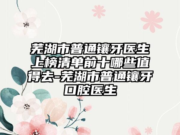 芜湖市普通镶牙医生上榜清单前十哪些值得去-芜湖市普通镶牙口腔医生