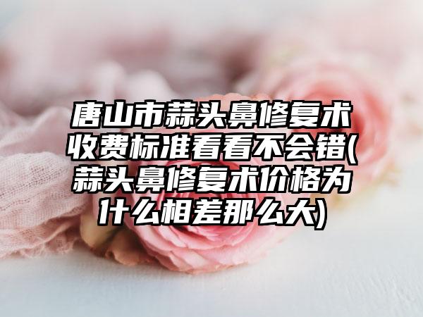 唐山市蒜头鼻修复术收费标准看看不会错(蒜头鼻修复术价格为什么相差那么大)