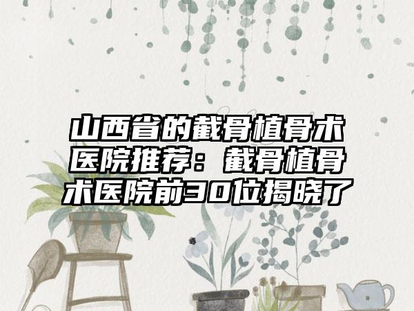 山西省的截骨植骨术医院推荐：截骨植骨术医院前30位揭晓了