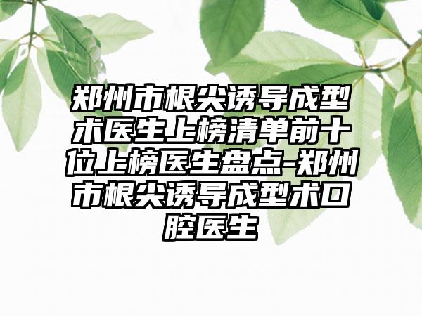 郑州市根尖诱导成型术医生上榜清单前十位上榜医生盘点-郑州市根尖诱导成型术口腔医生