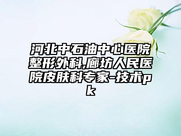 河北中石油中心医院整形外科,廊坊人民医院皮肤科专家-技术pk