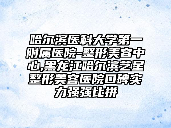 哈尔滨医科大学第一附属医院-整形美容中心,黑龙江哈尔滨艺星整形美容医院口碑实力强强比拼