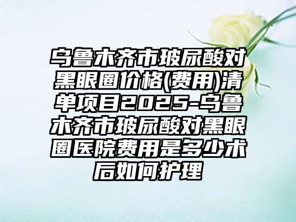乌鲁木齐市玻尿酸对黑眼圈价格(费用)清单项目2025-乌鲁木齐市玻尿酸对黑眼圈医院费用是多少术后如何护理
