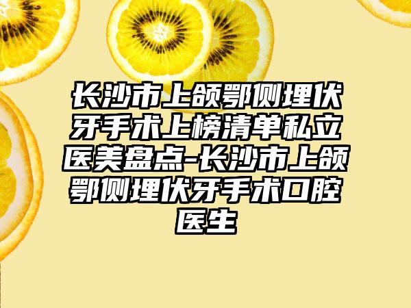 长沙市上颌鄂侧埋伏牙手术上榜清单私立医美盘点-长沙市上颌鄂侧埋伏牙手术口腔医生