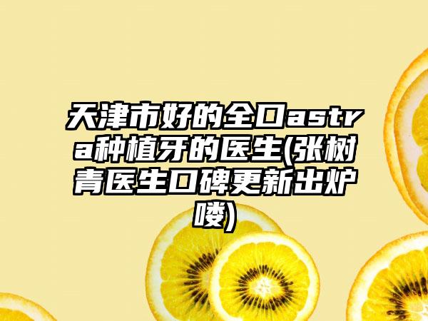 天津市好的全口astra种植牙的医生(张树青医生口碑更新出炉喽)