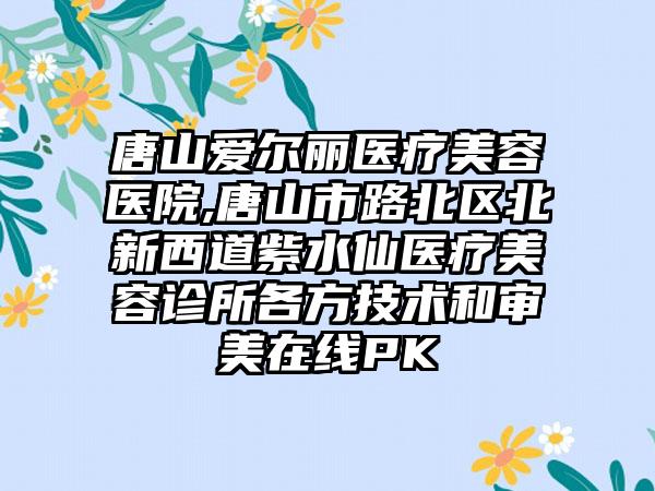 唐山爱尔丽医疗美容医院,唐山市路北区北新西道紫水仙医疗美容诊所各方技术和审美在线PK