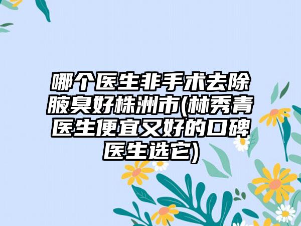 哪个医生非手术去除腋臭好株洲市(林秀青医生便宜又好的口碑医生选它)