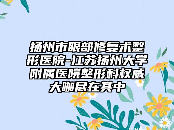 扬州市眼部修复术整形医院-江苏扬州大学附属医院整形科权威大咖尽在其中