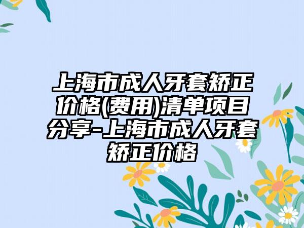 上海市成人牙套矫正价格(费用)清单项目分享-上海市成人牙套矫正价格