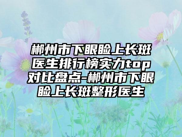 郴州市下眼睑上长斑医生排行榜实力top对比盘点-郴州市下眼睑上长斑整形医生