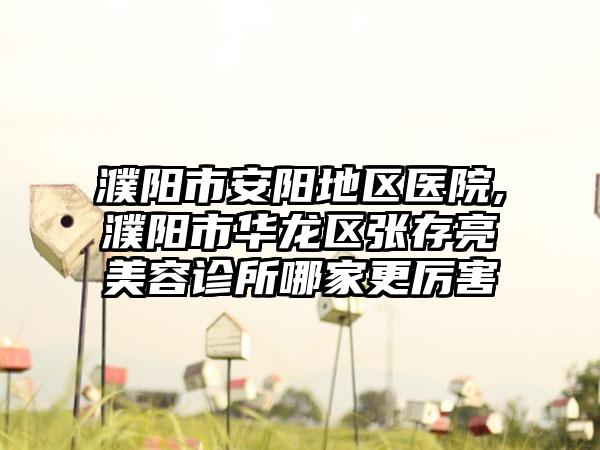 濮阳市安阳地区医院,濮阳市华龙区张存亮美容诊所哪家更厉害