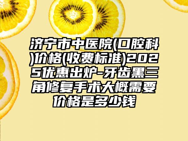 济宁市中医院(口腔科)价格(收费标准)2025优惠出炉-牙齿黑三角修复手术大概需要价格是多少钱