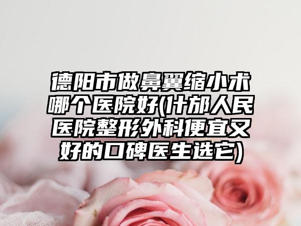 德阳市做鼻翼缩小术哪个医院好(什邡人民医院整形外科便宜又好的口碑医生选它)