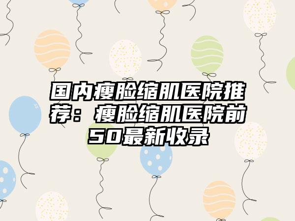 国内瘦脸缩肌医院推荐：瘦脸缩肌医院前50最新收录