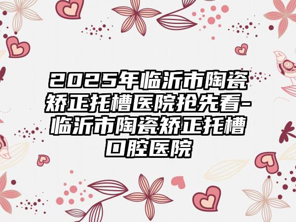 2025年临沂市陶瓷矫正托槽医院抢先看-临沂市陶瓷矫正托槽口腔医院