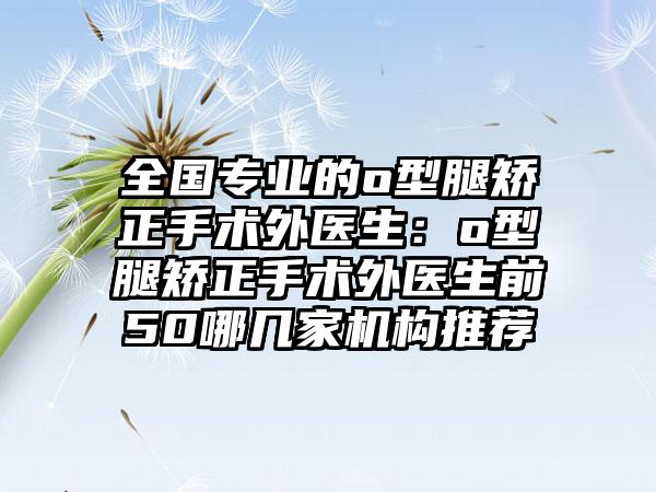 全国专业的o型腿矫正手术外医生：o型腿矫正手术外医生前50哪几家机构推荐