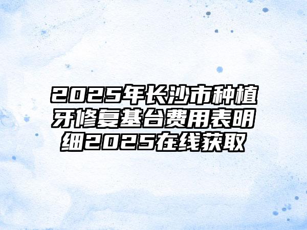 2025年长沙市种植牙修复基台费用表明细2025在线获取