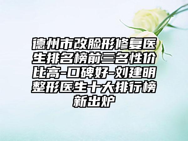 德州市改脸形修复医生排名榜前三名性价比高-口碑好-刘建明整形医生十大排行榜新出炉