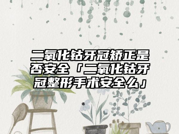 二氧化钴牙冠矫正是否安全「二氧化钴牙冠整形手术安全么」
