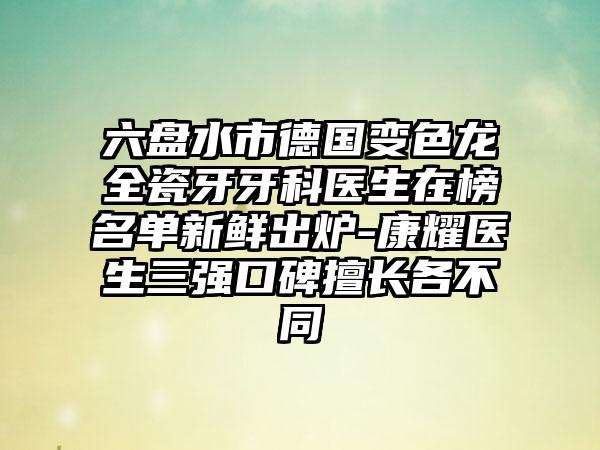 六盘水市德国变色龙全瓷牙牙科医生在榜名单新鲜出炉-康耀医生三强口碑擅长各不同