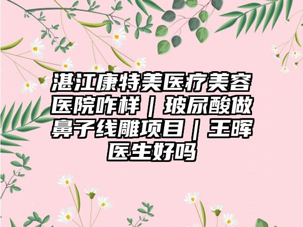 湛江康特美医疗美容医院咋样｜玻尿酸做鼻子线雕项目｜王晖医生好吗
