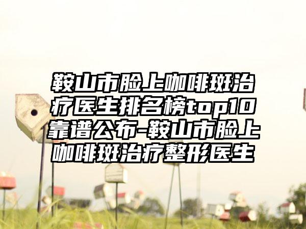 鞍山市脸上咖啡斑治疗医生排名榜top10靠谱公布-鞍山市脸上咖啡斑治疗整形医生