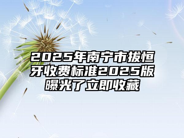 2025年南宁市拔恒牙收费标准2025版曝光了立即收藏