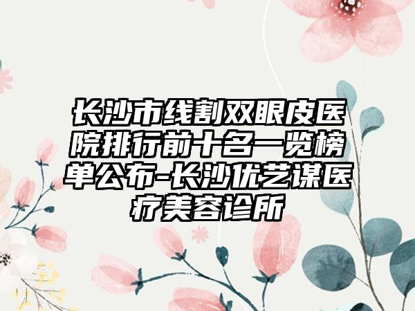 长沙市线割双眼皮医院排行前十名一览榜单公布-长沙优艺谋医疗美容诊所