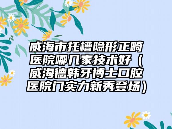 威海市托槽隐形正畸医院哪几家技术好（威海德韩牙博士口腔医院门实力新秀登场）