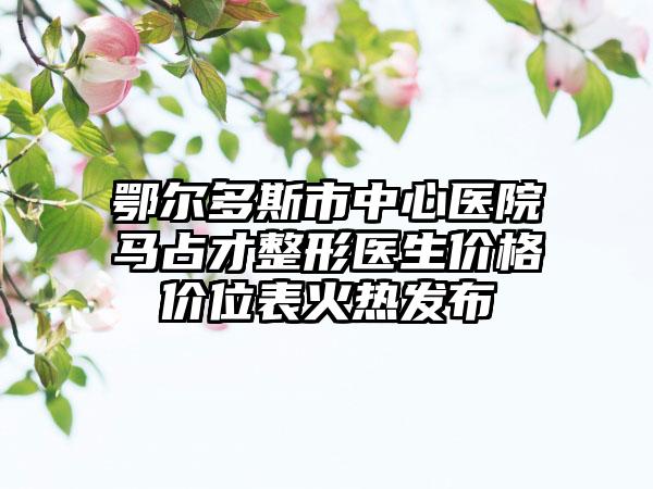 鄂尔多斯市中心医院马占才整形医生价格价位表火热发布