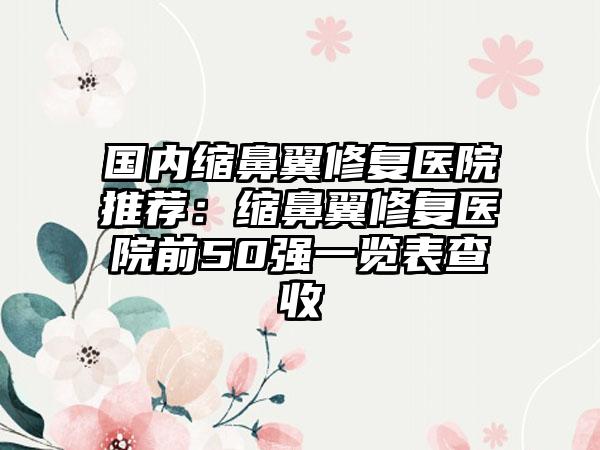 国内缩鼻翼修复医院推荐：缩鼻翼修复医院前50强一览表查收