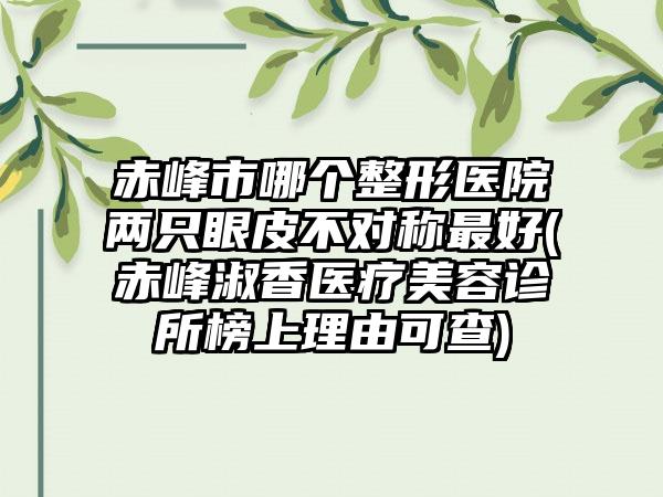 赤峰市哪个整形医院两只眼皮不对称最好(赤峰淑香医疗美容诊所榜上理由可查)