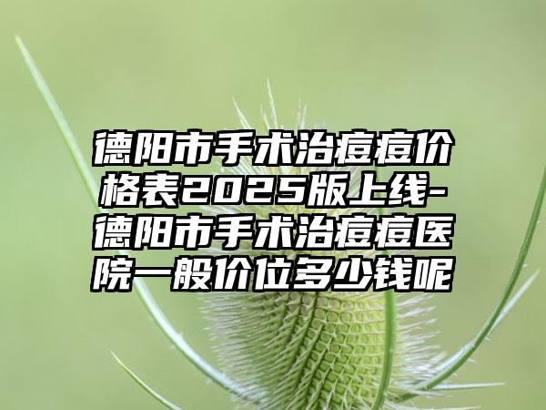 德阳市手术治痘痘价格表2025版上线-德阳市手术治痘痘医院一般价位多少钱呢