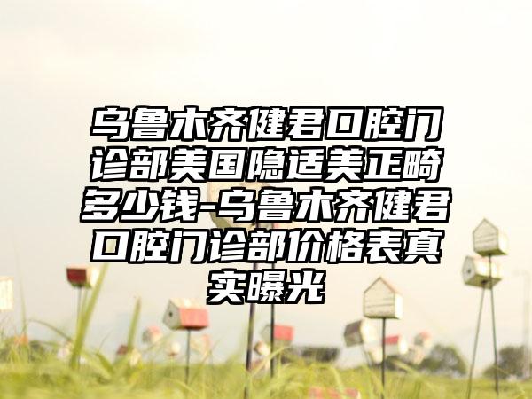 乌鲁木齐健君口腔门诊部美国隐适美正畸多少钱-乌鲁木齐健君口腔门诊部价格表真实曝光