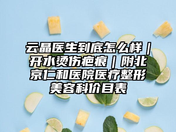 云晶医生到底怎么样｜开水烫伤疤痕｜附北京仁和医院医疗整形美容科价目表