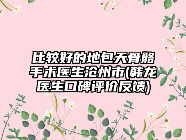 比较好的地包天骨骼手术医生沧州市(韩龙医生口碑评价反馈)