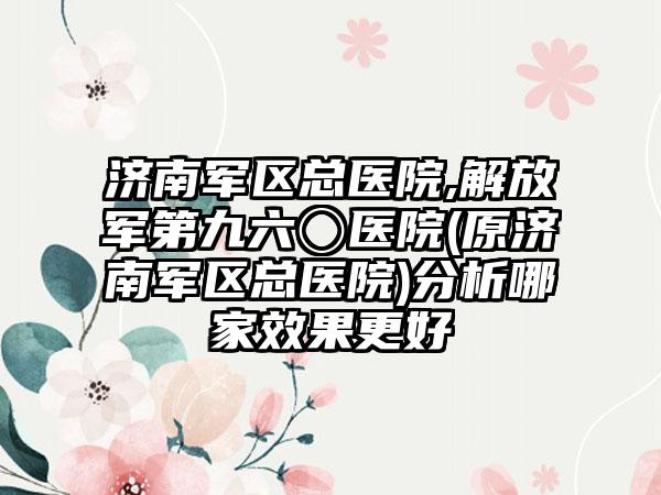 济南军区总医院,解放军第九六〇医院(原济南军区总医院)分析哪家效果更好