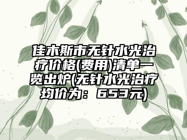 佳木斯市无针水光治疗价格(费用)清单一览出炉(无针水光治疗均价为：653元)