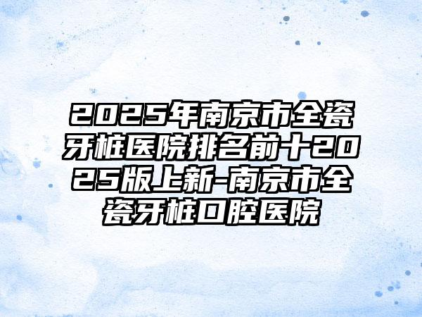 2025年南京市全瓷牙桩医院排名前十2025版上新-南京市全瓷牙桩口腔医院
