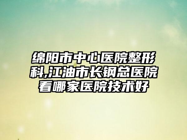 绵阳市中心医院整形科,江油市长钢总医院看哪家医院技术好