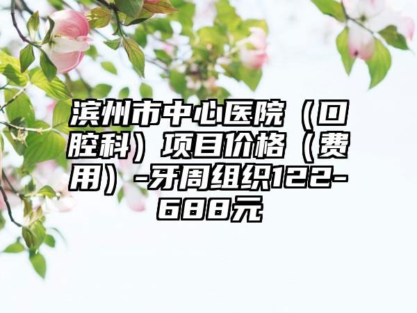 滨州市中心医院（口腔科）项目价格（费用）-牙周组织122-688元