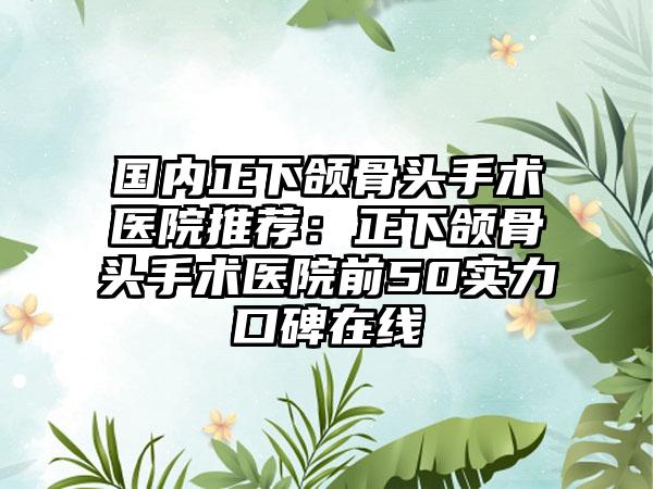 国内正下颌骨头手术医院推荐：正下颌骨头手术医院前50实力口碑在线