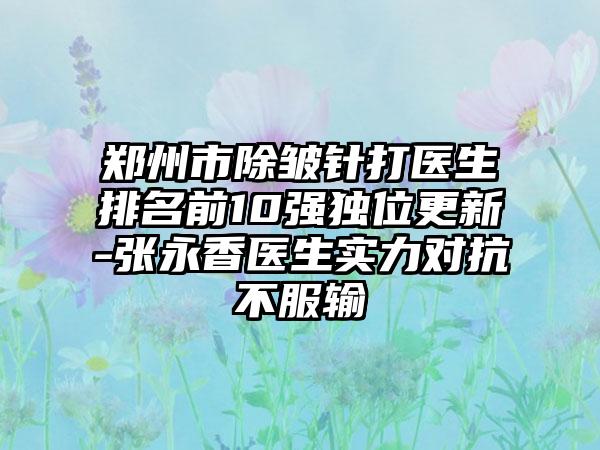 郑州市除皱针打医生排名前10强独位更新-张永香医生实力对抗不服输