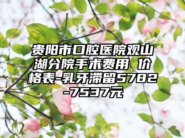 贵阳市口腔医院观山湖分院手术费用 价格表-乳牙滞留5782-7537元