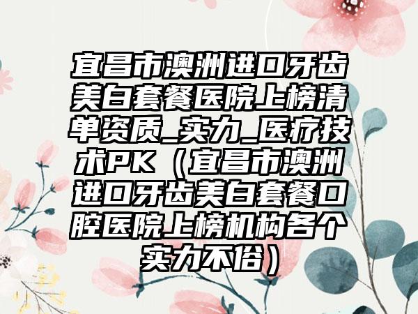 宜昌市澳洲进口牙齿美白套餐医院上榜清单资质_实力_医疗技术PK（宜昌市澳洲进口牙齿美白套餐口腔医院上榜机构各个实力不俗）