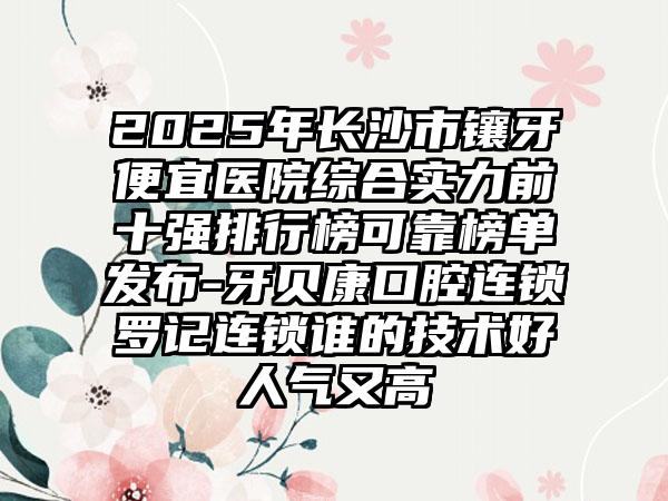 2025年长沙市镶牙便宜医院综合实力前十强排行榜可靠榜单发布-牙贝康口腔连锁罗记连锁谁的技术好人气又高