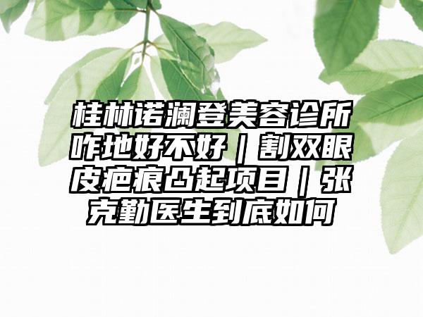 桂林诺澜登美容诊所咋地好不好｜割双眼皮疤痕凸起项目｜张克勤医生到底如何