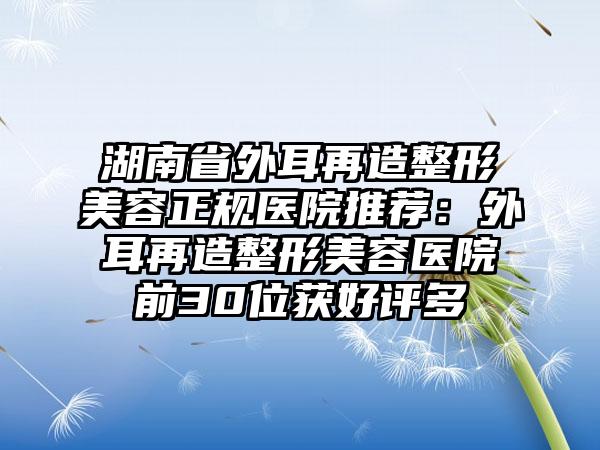 湖南省外耳再造整形美容正规医院推荐：外耳再造整形美容医院前30位获好评多